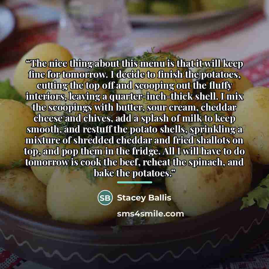 “The nice thing about this menu is that it will keep fine for tomorrow. I decide to finish the potatoes, cutting the top off and scooping out the fluffy interiors, leaving a quarter-inch-thick shell. I mix the scoopings with butter, sour cream, cheddar cheese and chives, add a splash of milk to…” quote by Stacey Ballis