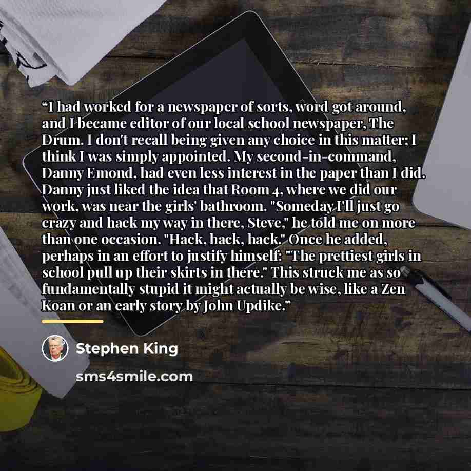 “I had worked for a newspaper of sorts, word got around, and I became editor of our local school newspaper, The Drum. I don't recall being given any choice in this matter; I think I was simply appointed. My second-in-command, Danny Emond, had even less interest in the paper than I did. Danny just…” quote by Stephen King
