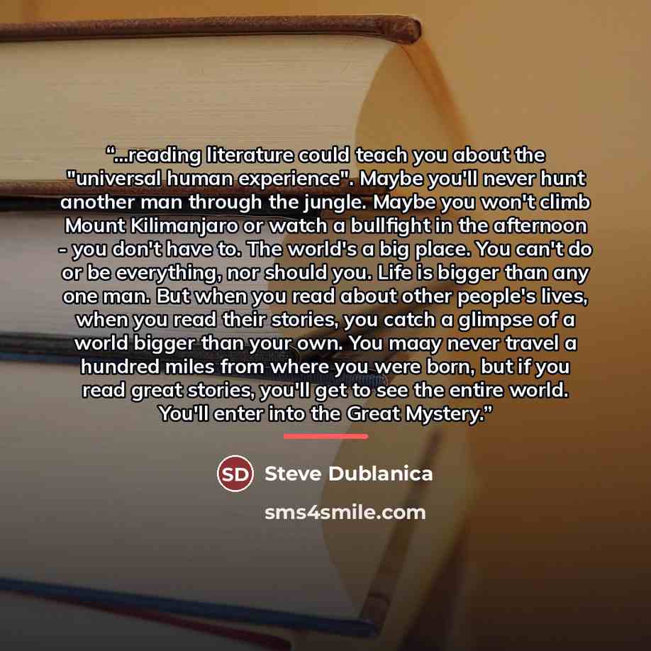 “...reading literature could teach you about the "universal human experience". Maybe you'll never hunt another man through the jungle. Maybe you won't climb Mount Kilimanjaro or watch a bullfight in the afternoon - you don't have to. The world's a big place. You can't do or be everything, nor…” quote by Steve Dublanica