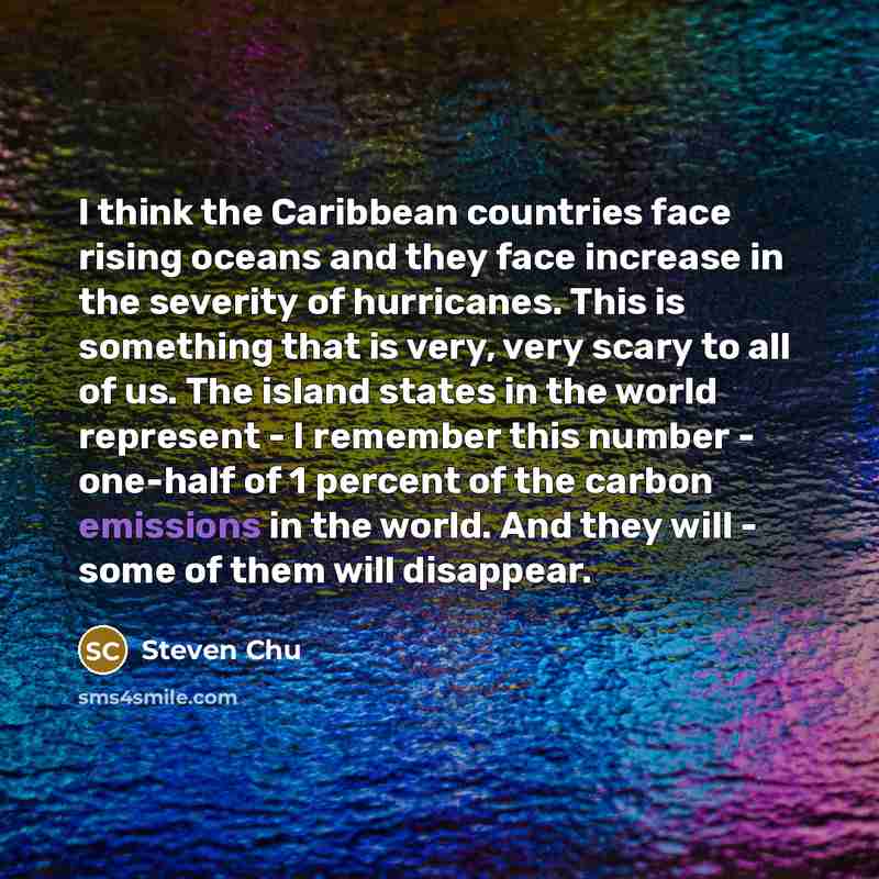 “I think the Caribbean countries face rising oceans and they face increase in the severity of hurricanes. This is something that is very, very scary to all of us. The island states in the world represent - I remember this number - one-half of 1 percent of the carbon emissions in the world. And they…” quote by Steven Chu
