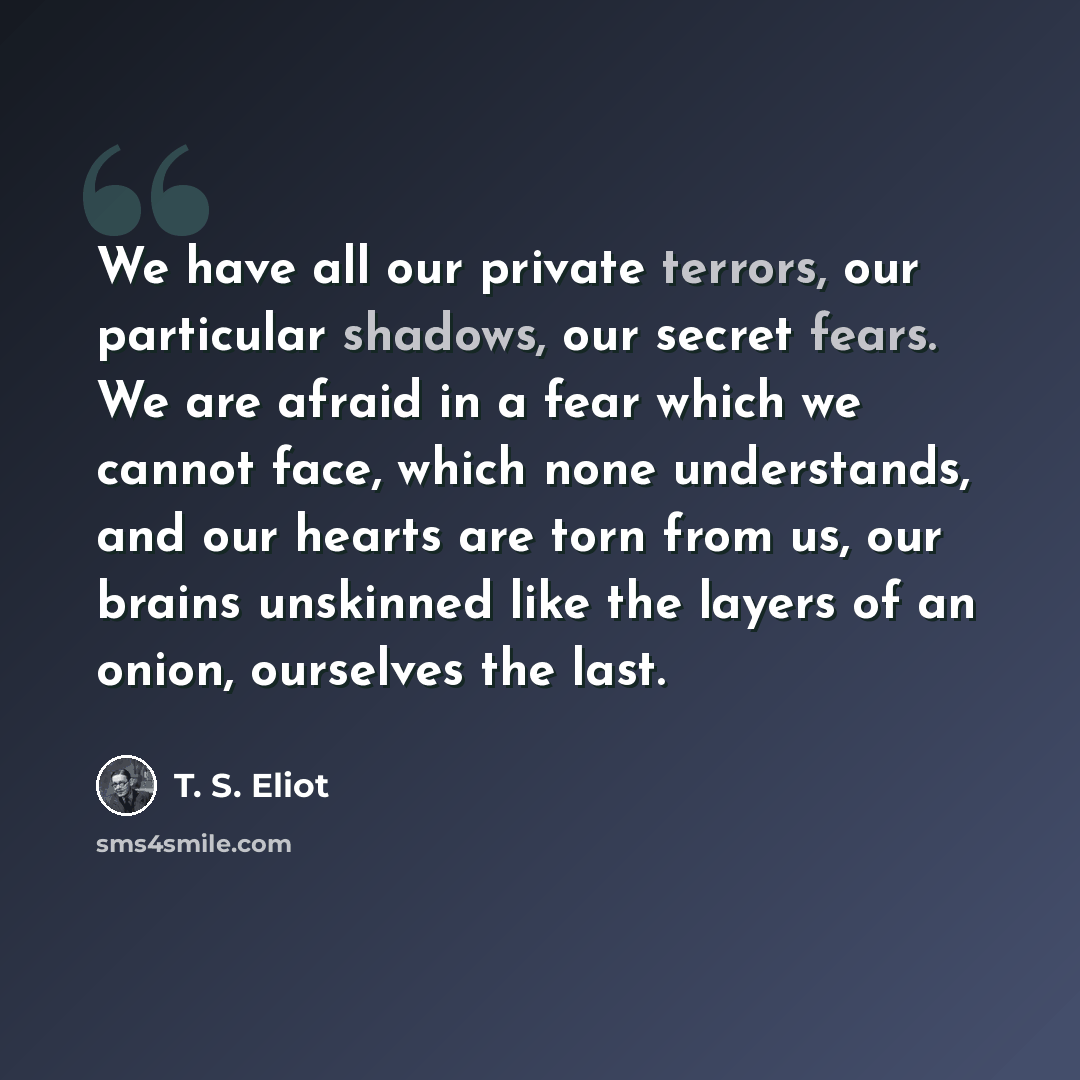 “We have all our private terrors, our particular shadows, our secret fears. We are afraid in a fear which we cannot face, which none understands, and our hearts are torn from us, our brains unskinned like the layers of an onion, ourselves the last.” quote by T. S. Eliot
