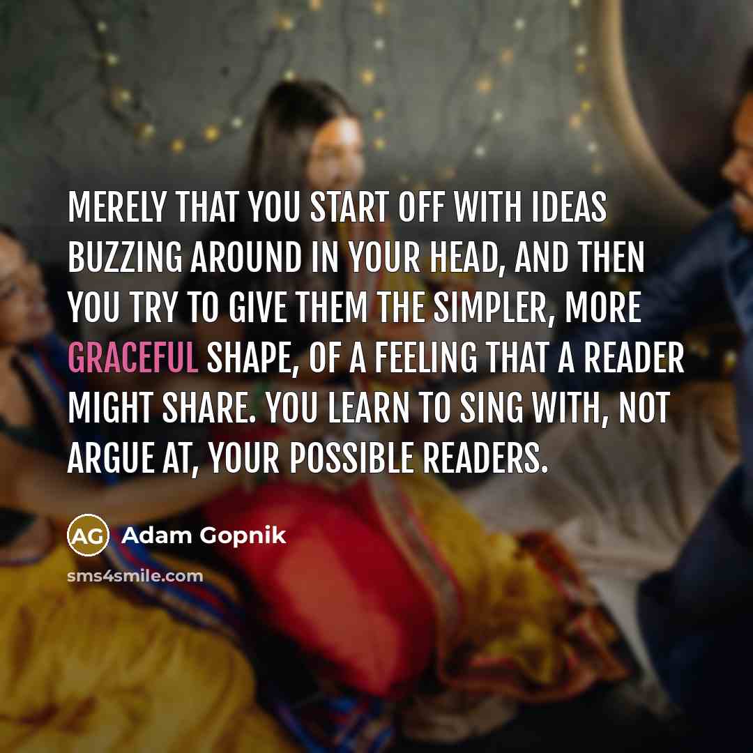 “Merely that you start off with ideas buzzing around in your head, and then you try to give them the simpler, more graceful shape, of a feeling that a reader might share. You learn to sing with, not argue at, your possible readers.” quote by Adam Gopnik