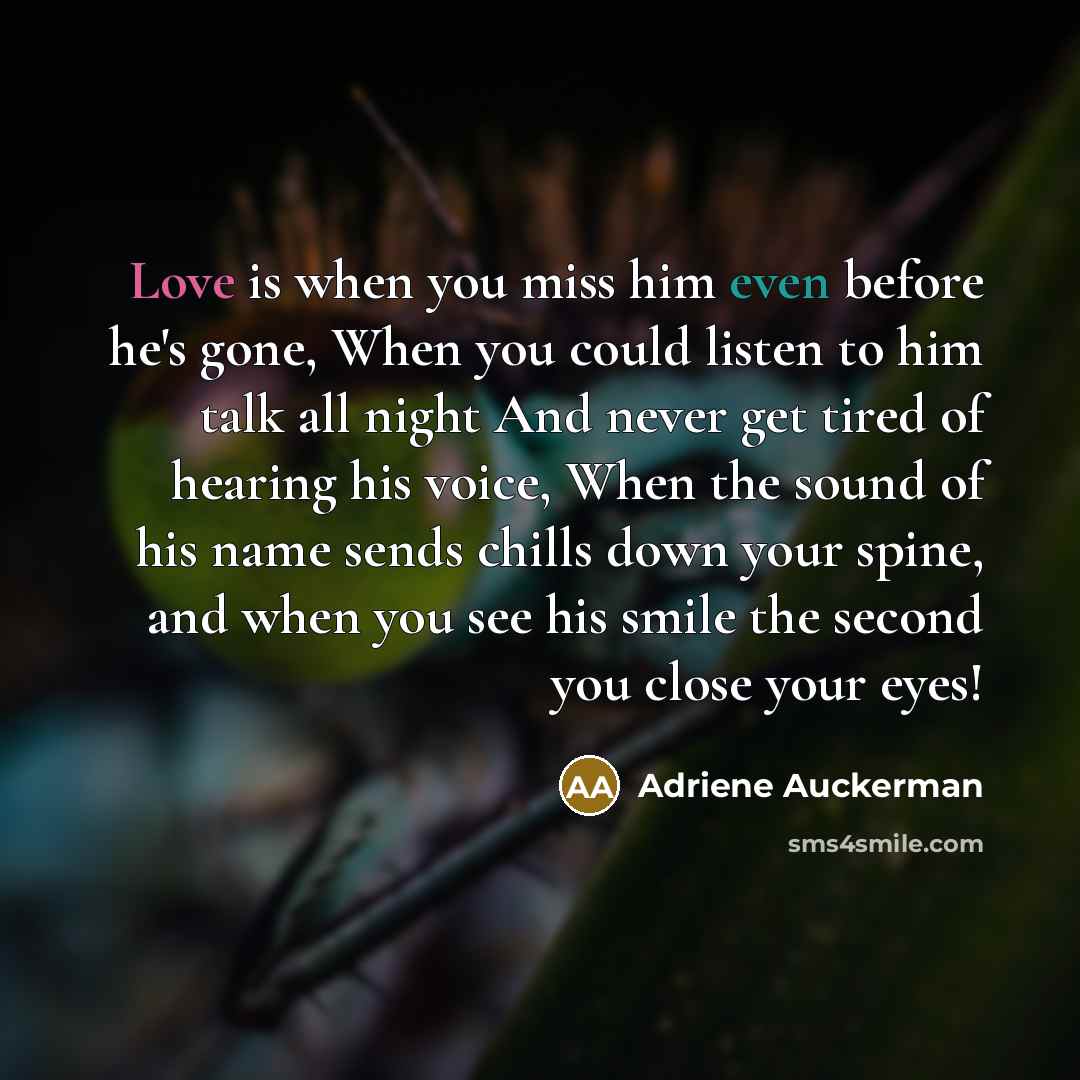 “Love is when you miss him even before he's gone, When you could listen to him talk all night And never get tired of hearing his voice, When the sound of his name sends chills down your spine, and when you see his smile the second you close your eyes!” quote by Adriene Auckerman