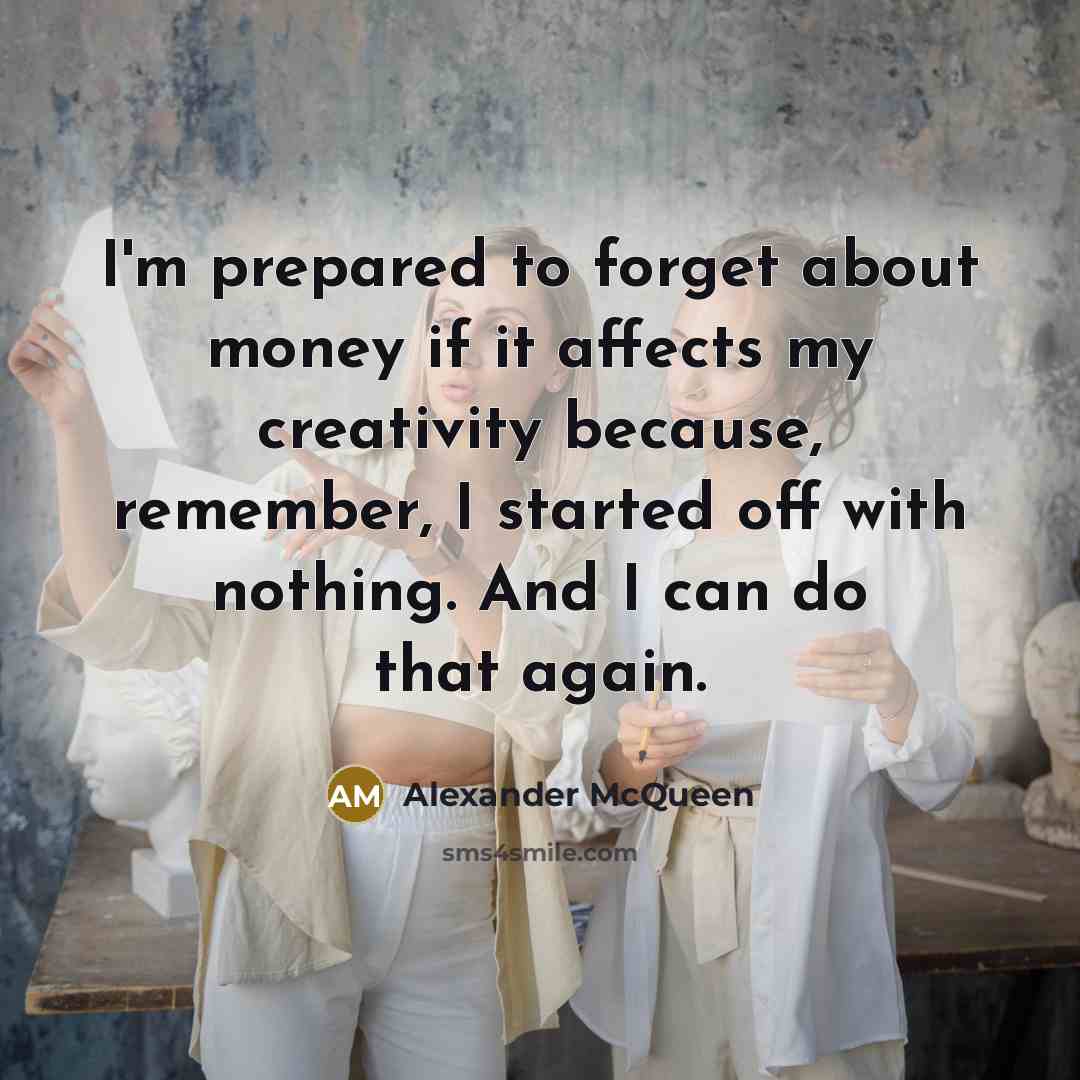 “I'm prepared to forget about money if it affects my creativity because, remember, I started off with nothing. And I can do that again.” quote by Alexander McQueen