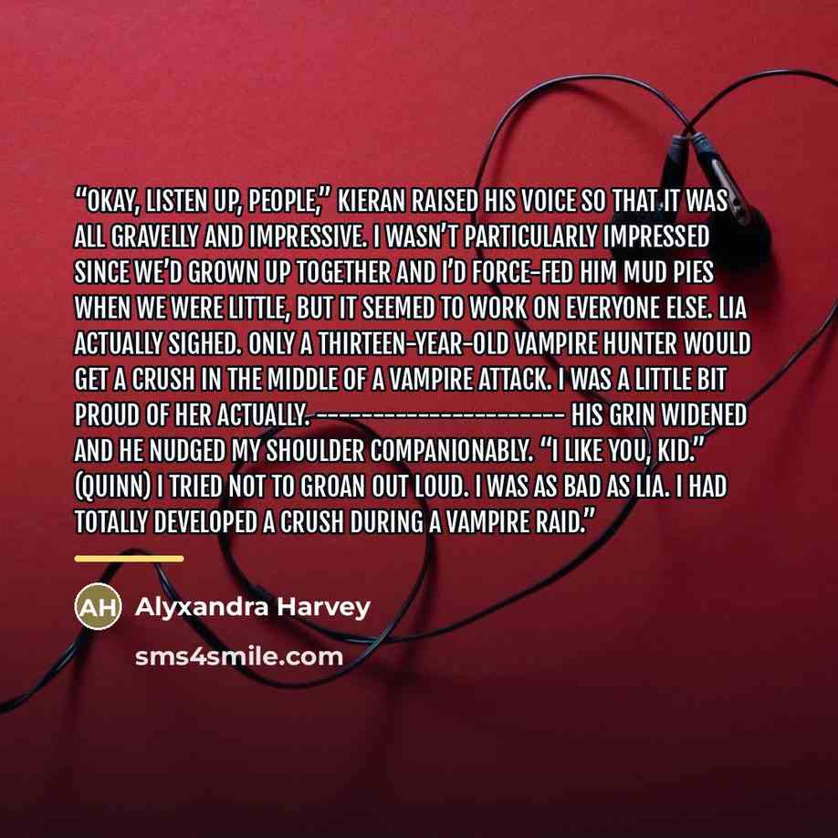 “Okay, listen up, people,” Kieran raised his voice so that it was all gravelly and impressive. I wasn’t particularly impressed since we’d grown up together and I’d force-fed him mud pies when we were little, but it seemed to work on everyone else. Lia actually sighed. Only a thirteen-year-old…” quote by Alyxandra Harvey