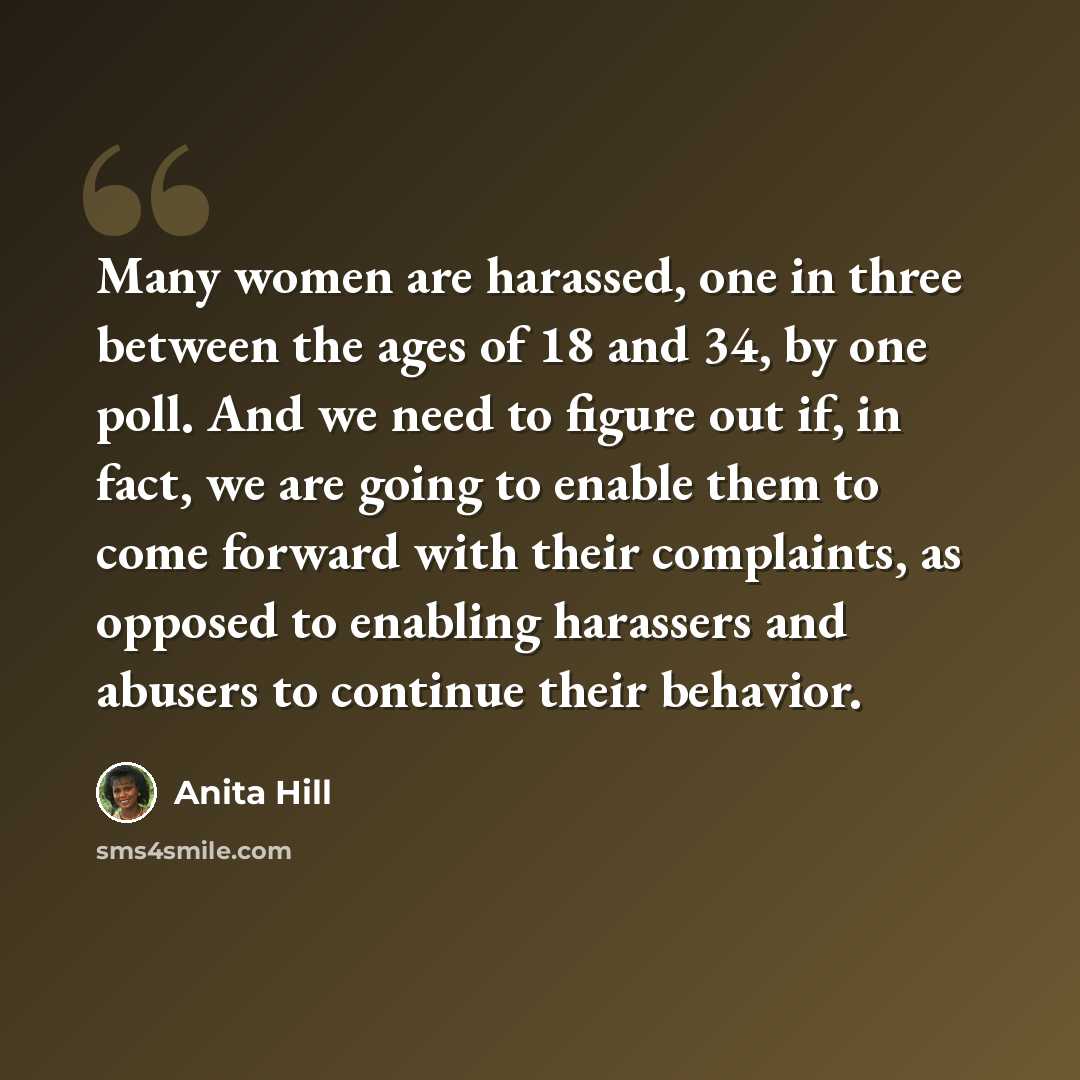 “Many women are harassed, one in three between the ages of 18 and 34, by one poll. And we need to figure out if, in fact, we are going to enable them to come forward with their complaints, as opposed to enabling harassers and abusers to continue their behavior.” quote by Anita Hill