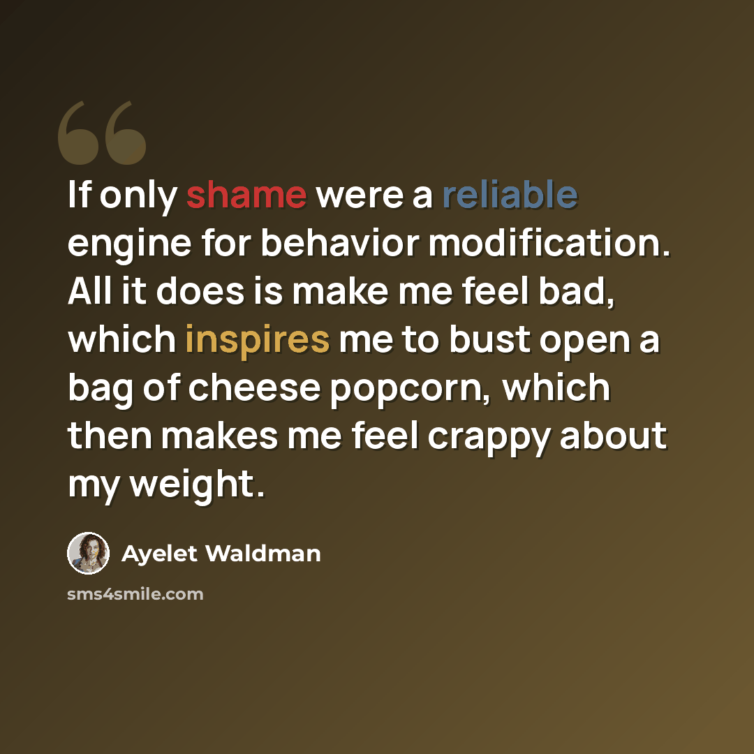 “If only shame were a reliable engine for behavior modification. All it does is make me feel bad, which inspires me to bust open a bag of cheese popcorn, which then makes me feel crappy about my weight.” quote by Ayelet Waldman