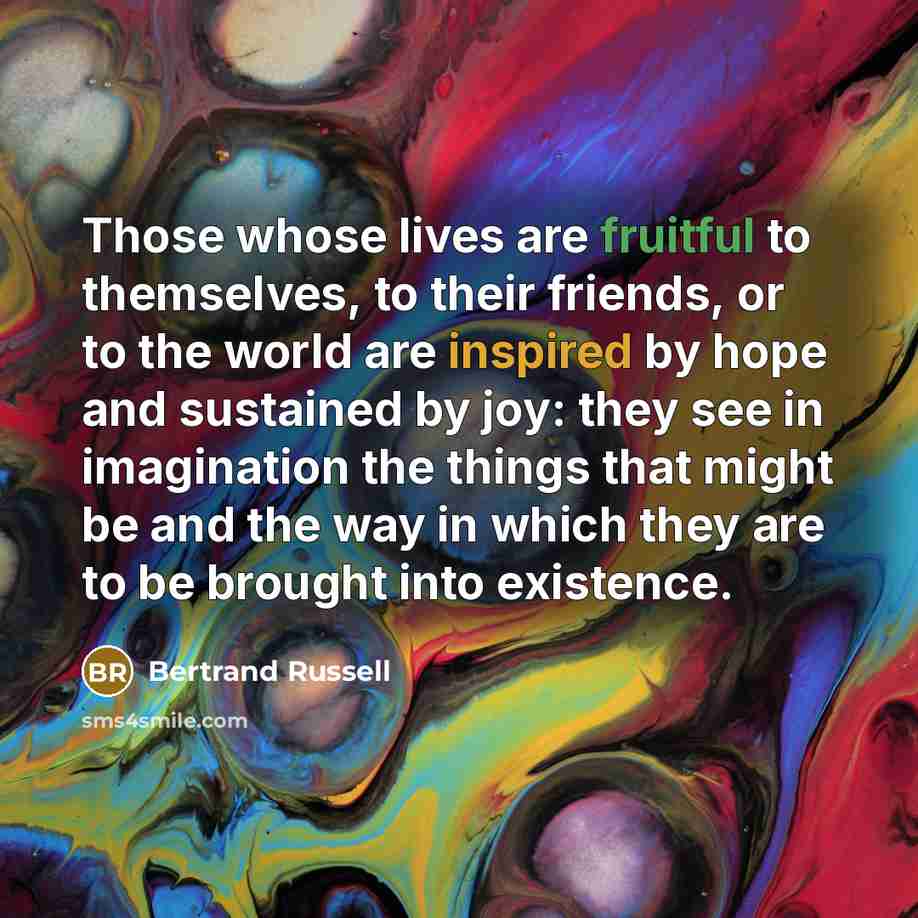 “Those whose lives are fruitful to themselves, to their friends, or to the world are inspired by hope and sustained by joy: they see in imagination the things that might be and the way in which they are to be brought into existence.” quote by Bertrand Russell