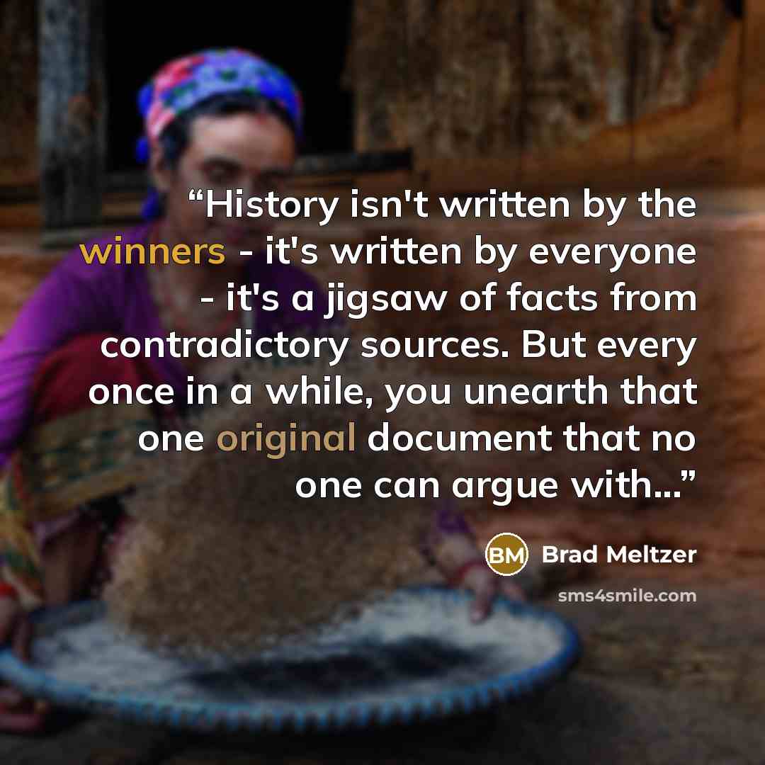 “History isn't written by the winners - it's written by everyone - it's a jigsaw of facts from contradictory sources. But every once in a while, you unearth that one original document that no one can argue with...” quote by Brad Meltzer