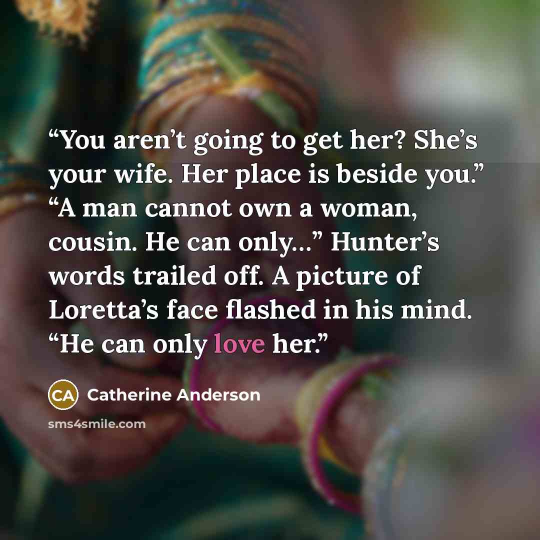 “You aren’t going to get her? She’s your wife. Her place is beside you.” “A man cannot own a woman, cousin. He can only…” Hunter’s words trailed off. A picture of Loretta’s face flashed in his mind. “He can only love her.” quote by Catherine Anderson