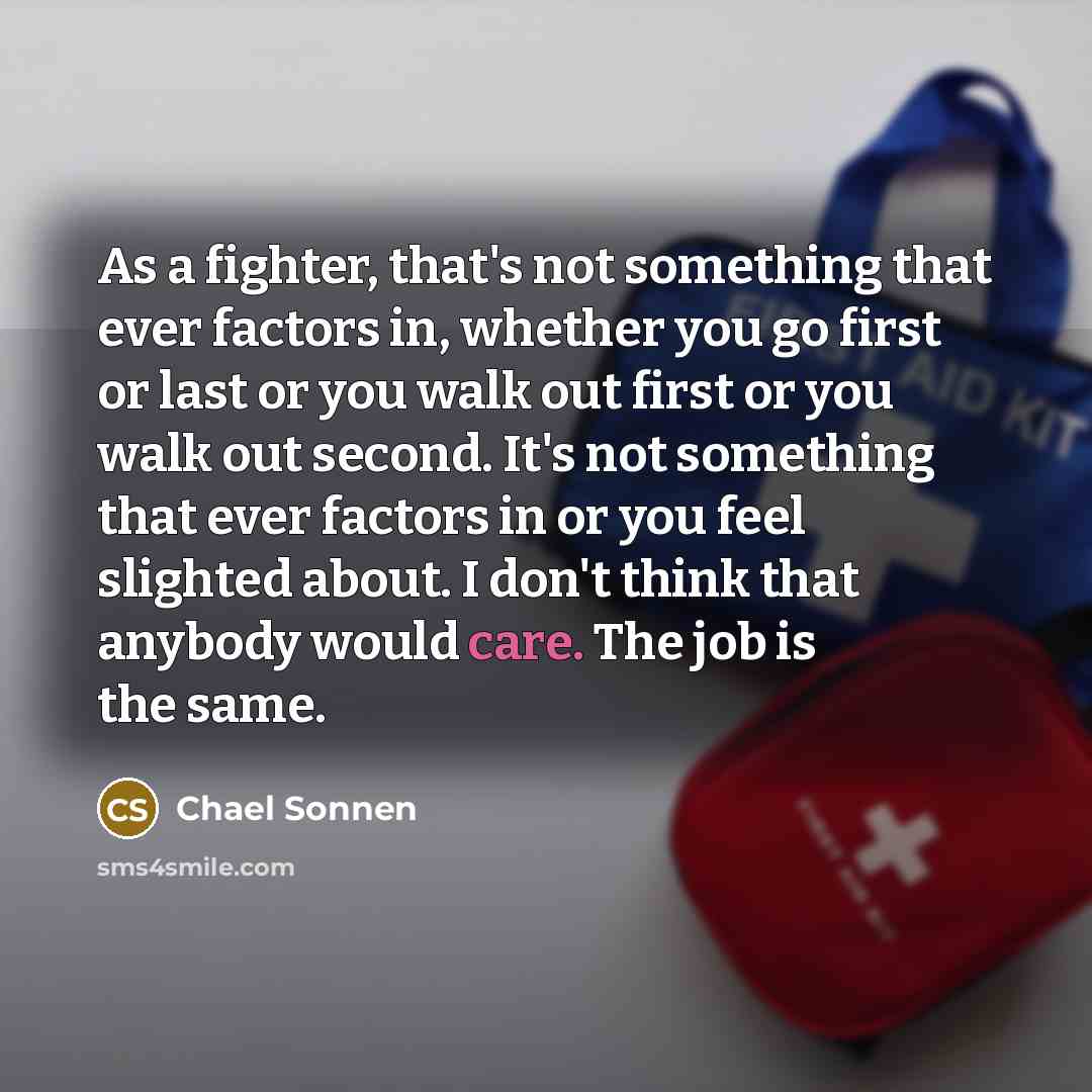 “As a fighter, that's not something that ever factors in, whether you go first or last or you walk out first or you walk out second. It's not something that ever factors in or you feel slighted about. I don't think that anybody would care. The job is the same.” quote by Chael Sonnen