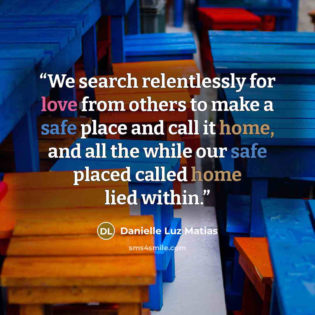 “We search relentlessly for love from others to make a safe place and call it home, and all the while our safe placed called home lied within.” quote by Danielle Luz Matias