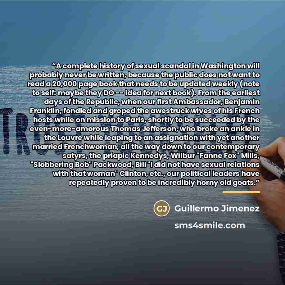 “A complete history of sexual scandal in Washington will probably never be written, because the public does not want to read a 20,000 page book that needs to be updated weekly (note to self: maybe they DO -- idea for next book). From the earliest days of the Republic, when our first Ambassador…” quote by Guillermo Jimenez