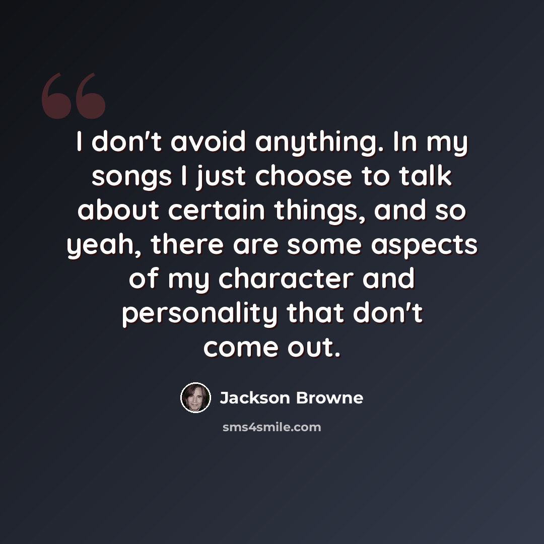 “I don't avoid anything. In my songs I just choose to talk about certain things, and so yeah, there are some aspects of my character and personality that don't come out.” quote by Jackson Browne