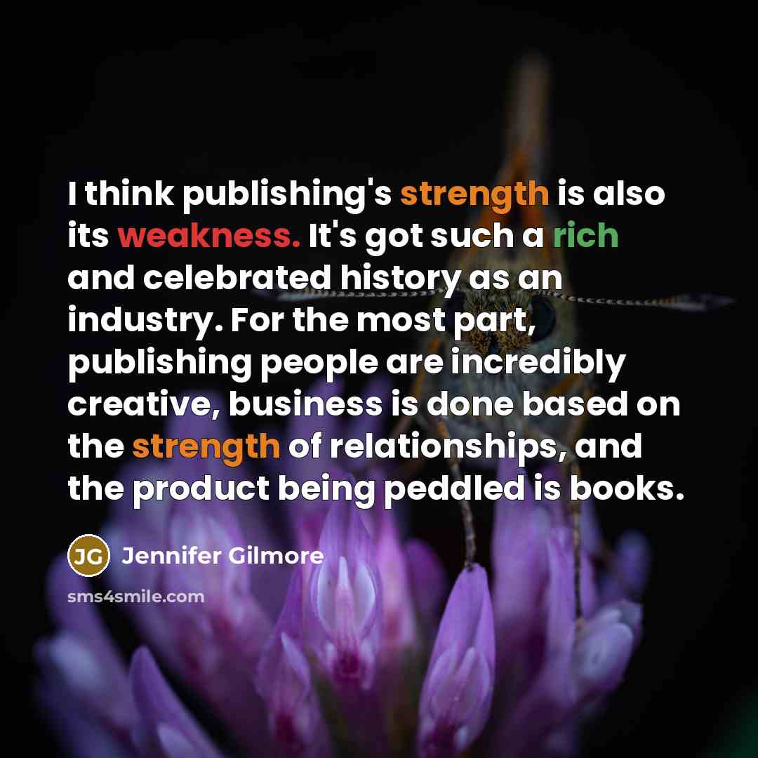 “I think publishing's strength is also its weakness. It's got such a rich and celebrated history as an industry. For the most part, publishing people are incredibly creative, business is done based on the strength of relationships, and the product being peddled is books.” quote by Jennifer Gilmore