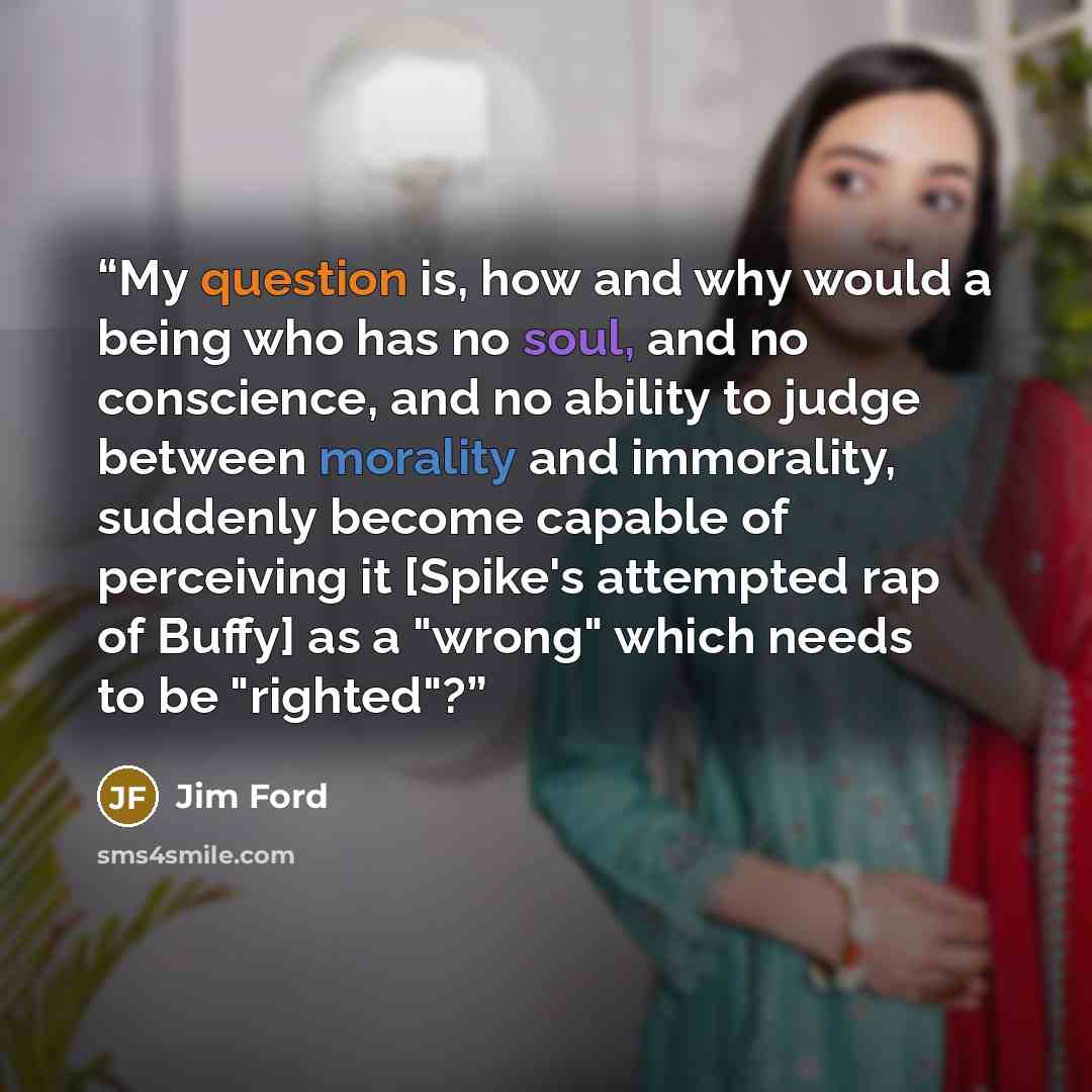 “My question is, how and why would a being who has no soul, and no conscience, and no ability to judge between morality and immorality, suddenly become capable of perceiving it [Spike's attempted rap of Buffy] as a "wrong" which needs to be "righted"?” quote by Jim Ford