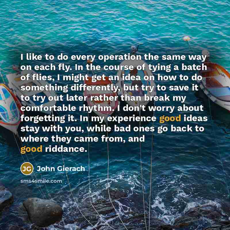“I like to do every operation the same way on each fly. In the course of tying a batch of flies, I might get an idea on how to do something differently, but try to save it to try out later rather than break my comfortable rhythm. I don't worry about forgetting it. In my experience good ideas stay…” quote by John Gierach