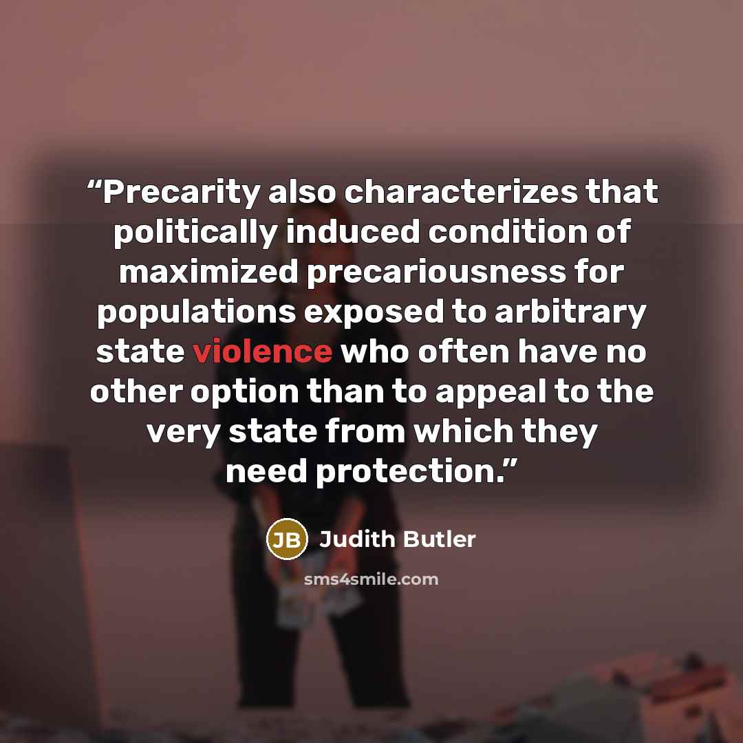 “Precarity also characterizes that politically induced condition of maximized precariousness for populations exposed to arbitrary state violence who often have no other option than to appeal to the very state from which they need protection.” quote by Judith Butler