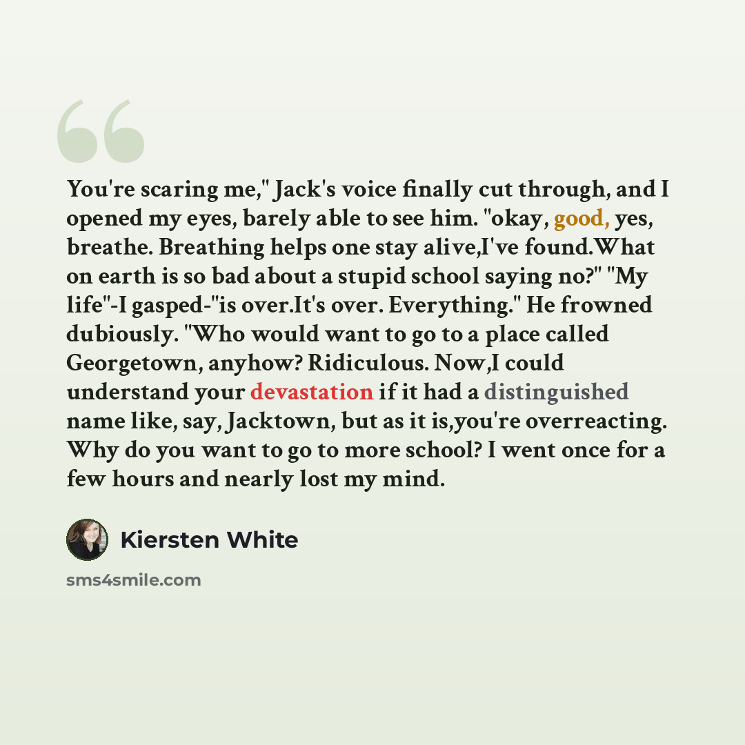 “You're scaring me," Jack's voice finally cut through, and I opened my eyes, barely able to see him. "okay, good, yes, breathe. Breathing helps one stay alive,I've found.What on earth is so bad about a stupid school saying no?" "My life"-I gasped-"is over.It's over. Everything." He frowned…” quote by Kiersten White