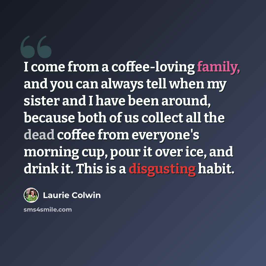 “I come from a coffee-loving family, and you can always tell when my sister and I have been around, because both of us collect all the dead coffee from everyone's morning cup, pour it over ice, and drink it. This is a disgusting habit.” quote by Laurie Colwin