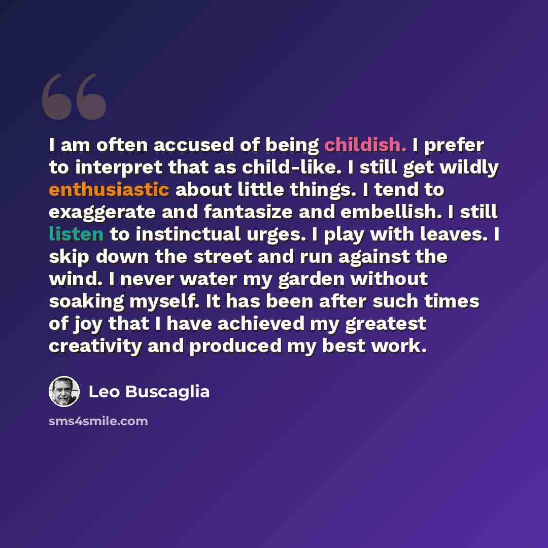 “I am often accused of being childish. I prefer to interpret that as child-like. I still get wildly enthusiastic about little things. I tend to exaggerate and fantasize and embellish. I still listen to instinctual urges. I play with leaves. I skip down the street and run against the wind. I never…” quote by Leo Buscaglia