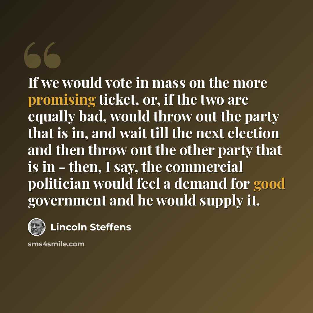 “If we would vote in mass on the more promising ticket, or, if the two are equally bad, would throw out the party that is in, and wait till the next election and then throw out the other party that is in - then, I say, the commercial politician would feel a demand for good government and he would…” quote by Lincoln Steffens