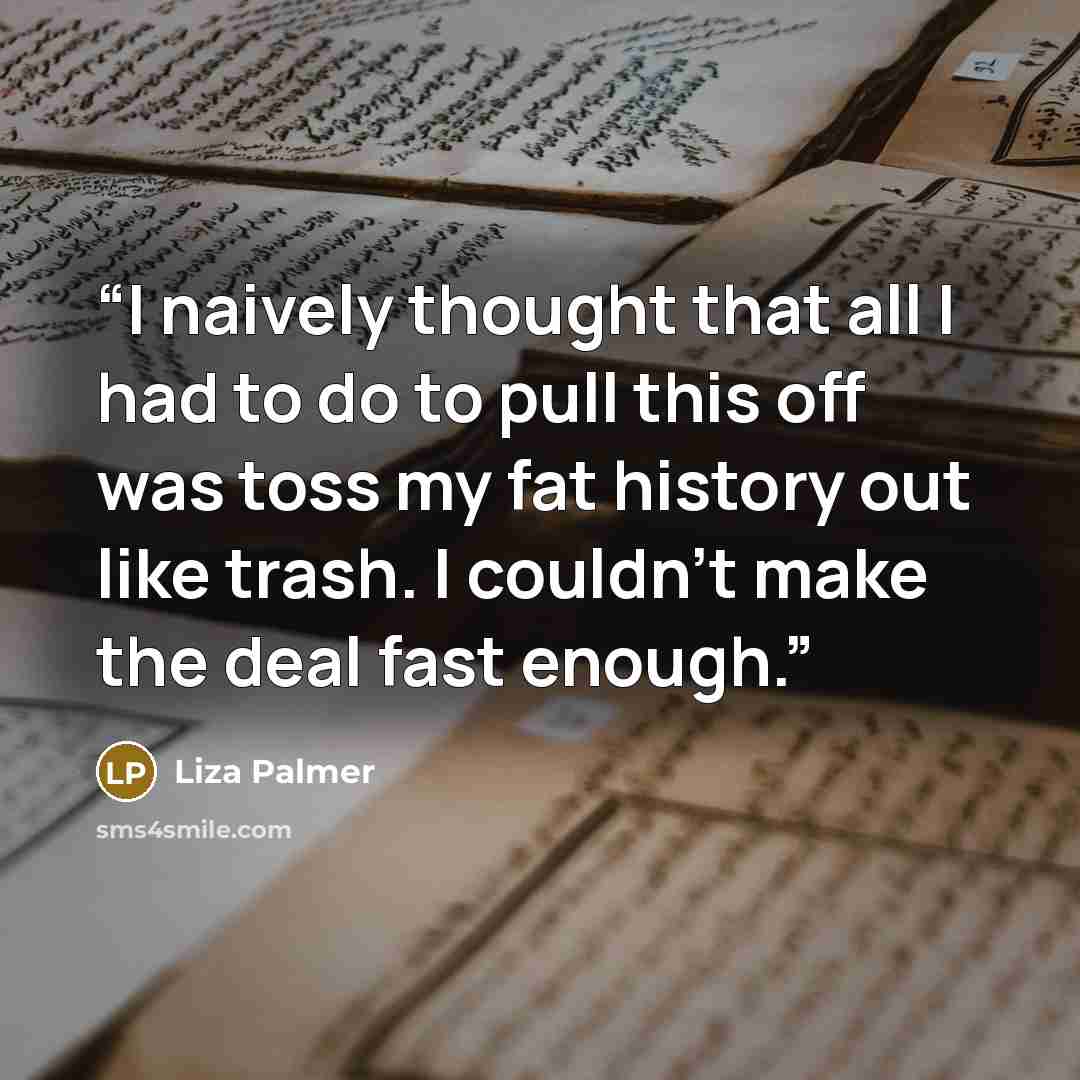 “I naively thought that all I had to do to pull this off was toss my fat history out like trash. I couldn’t make the deal fast enough.” quote by Liza Palmer