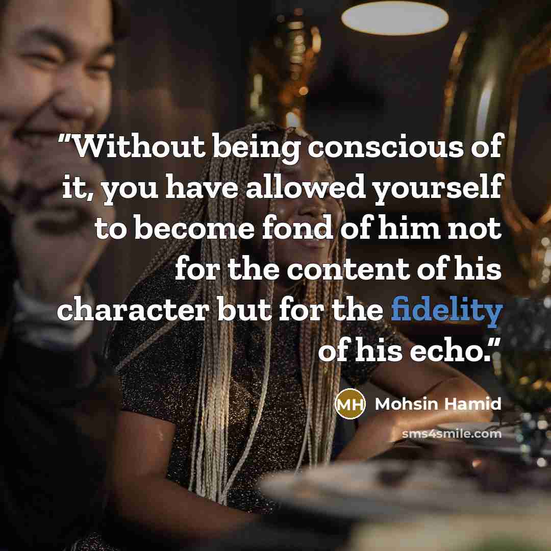 “Without being conscious of it, you have allowed yourself to become fond of him not for the content of his character but for the fidelity of his echo.” quote by Mohsin Hamid