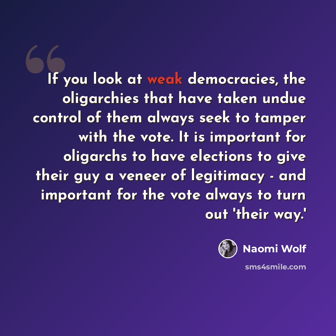 “If you look at weak democracies, the oligarchies that have taken undue control of them always seek to tamper with the vote. It is important for oligarchs to have elections to give their guy a veneer of legitimacy - and important for the vote always to turn out 'their way.'” quote by Naomi Wolf