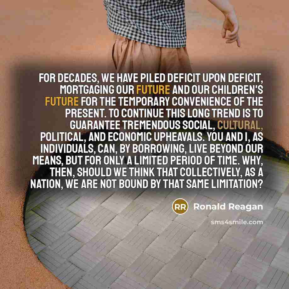 “For decades, we have piled deficit upon deficit, mortgaging our future and our children's future for the temporary convenience of the present. To continue this long trend is to guarantee tremendous social, cultural, political, and economic upheavals. You and I, as individuals, can, by borrowing…” quote by Ronald Reagan