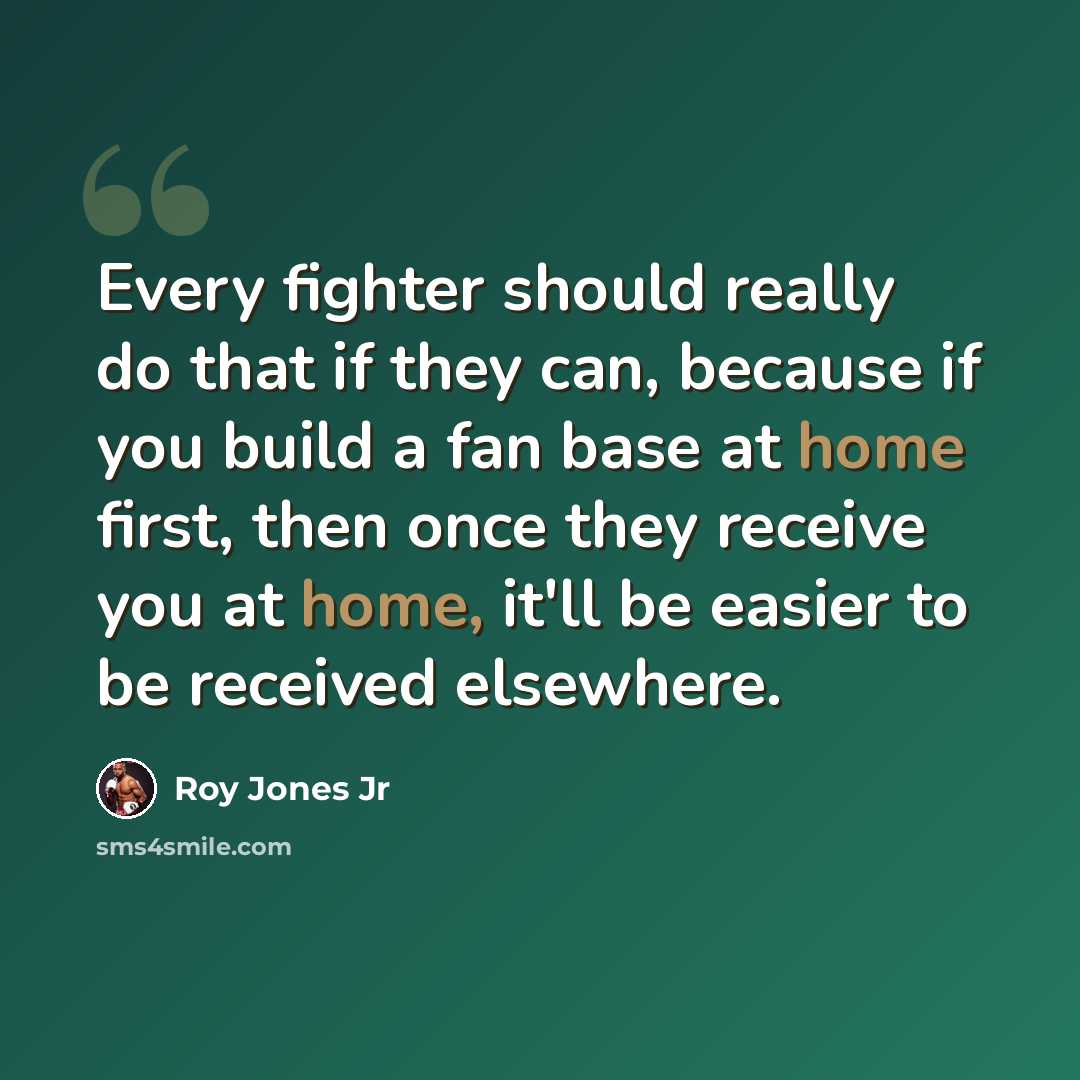 “Every fighter should really do that if they can, because if you build a fan base at home first, then once they receive you at home, it'll be easier to be received elsewhere.” quote by Roy Jones Jr