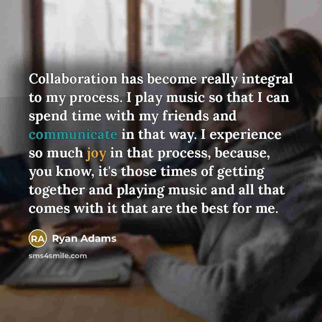“Collaboration has become really integral to my process. I play music so that I can spend time with my friends and communicate in that way. I experience so much joy in that process, because, you know, it's those times of getting together and playing music and all that comes with it that are the…” quote by Ryan Adams