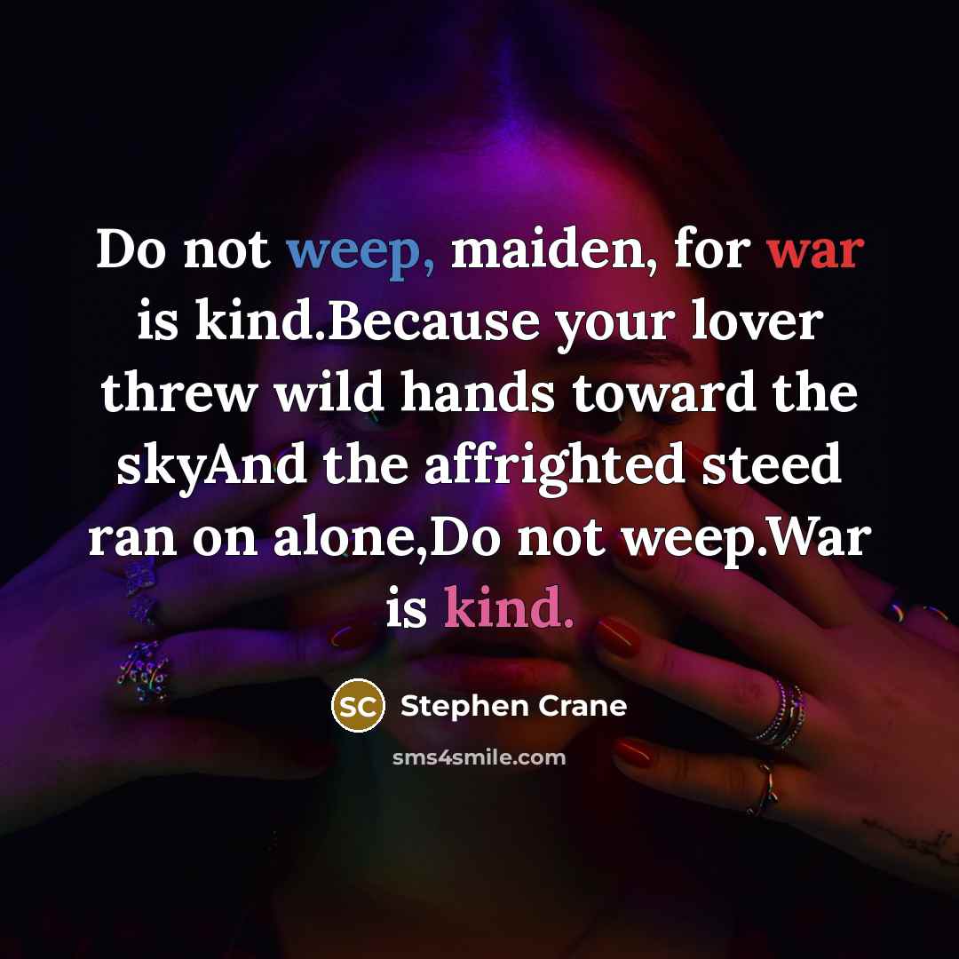 “Do not weep, maiden, for war is kind.Because your lover threw wild hands toward the skyAnd the affrighted steed ran on alone,Do not weep.War is kind.” quote by Stephen Crane