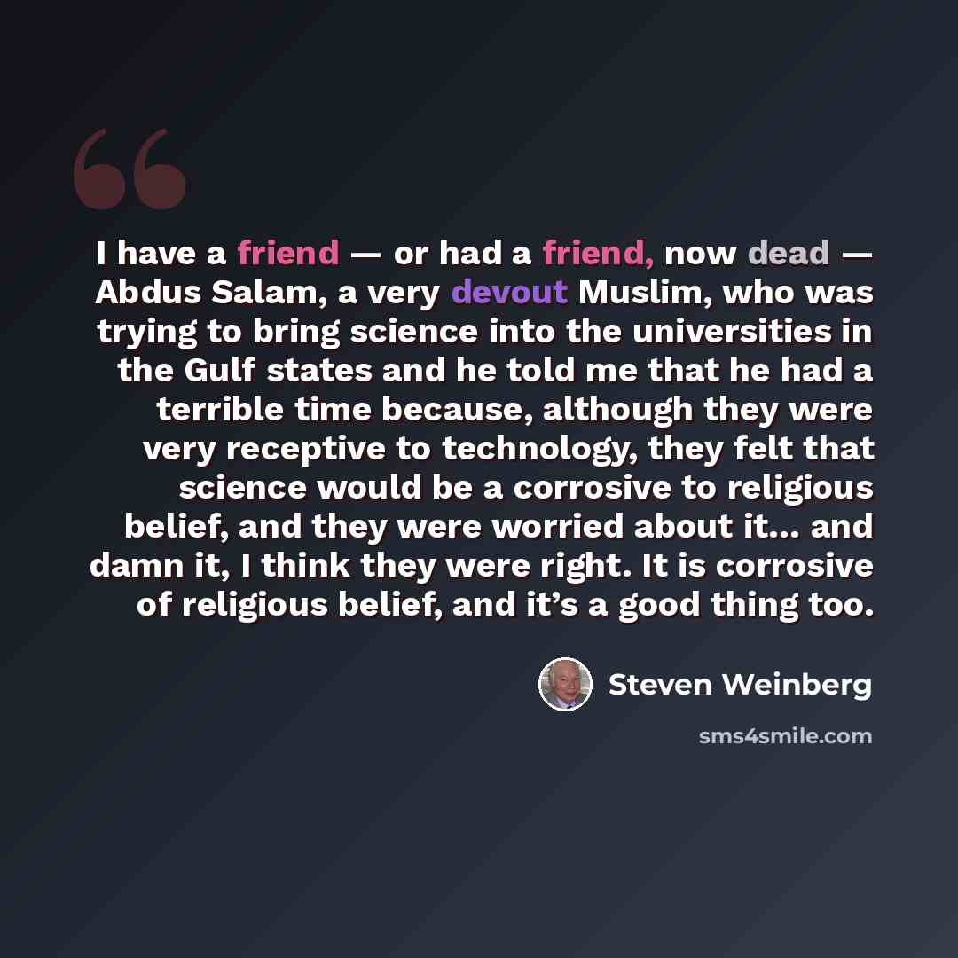“I have a friend — or had a friend, now dead — Abdus Salam, a very devout Muslim, who was trying to bring science into the universities in the Gulf states and he told me that he had a terrible time because, although they were very receptive to technology, they felt that science would be a corrosive…” quote by Steven Weinberg