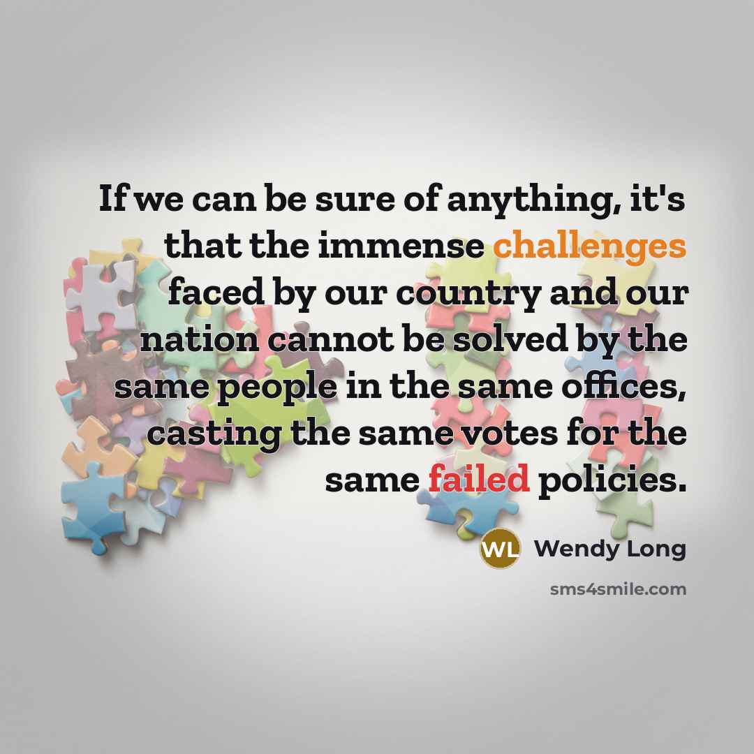 “If we can be sure of anything, it's that the immense challenges faced by our country and our nation cannot be solved by the same people in the same offices, casting the same votes for the same failed policies.” quote by Wendy Long