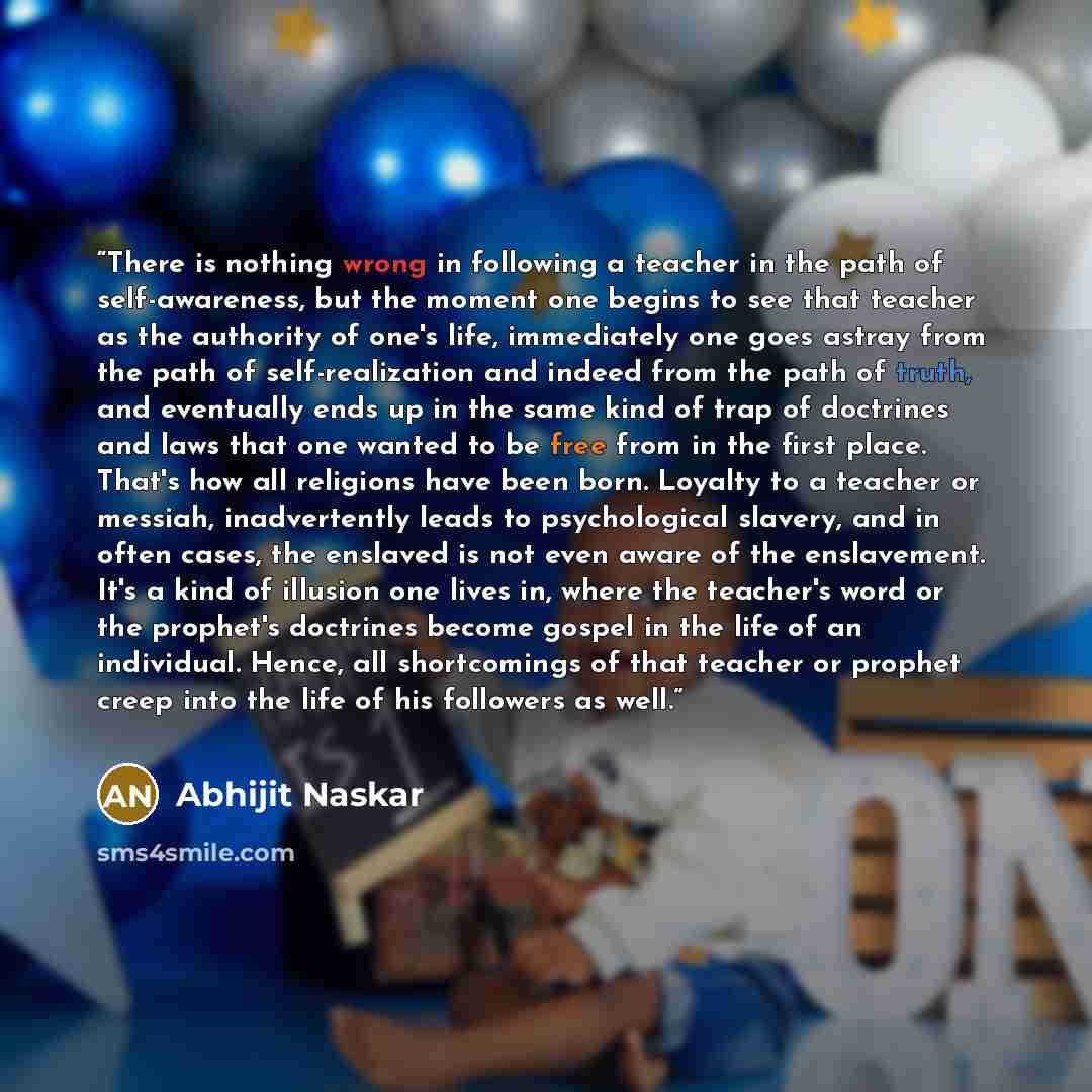 “There is nothing wrong in following a teacher in the path of self-awareness, but the moment one begins to see that teacher as the authority of one's life, immediately one goes astray from the path of self-realization and indeed from the path of truth, and eventually ends up in the same kind of…” quote by Abhijit Naskar