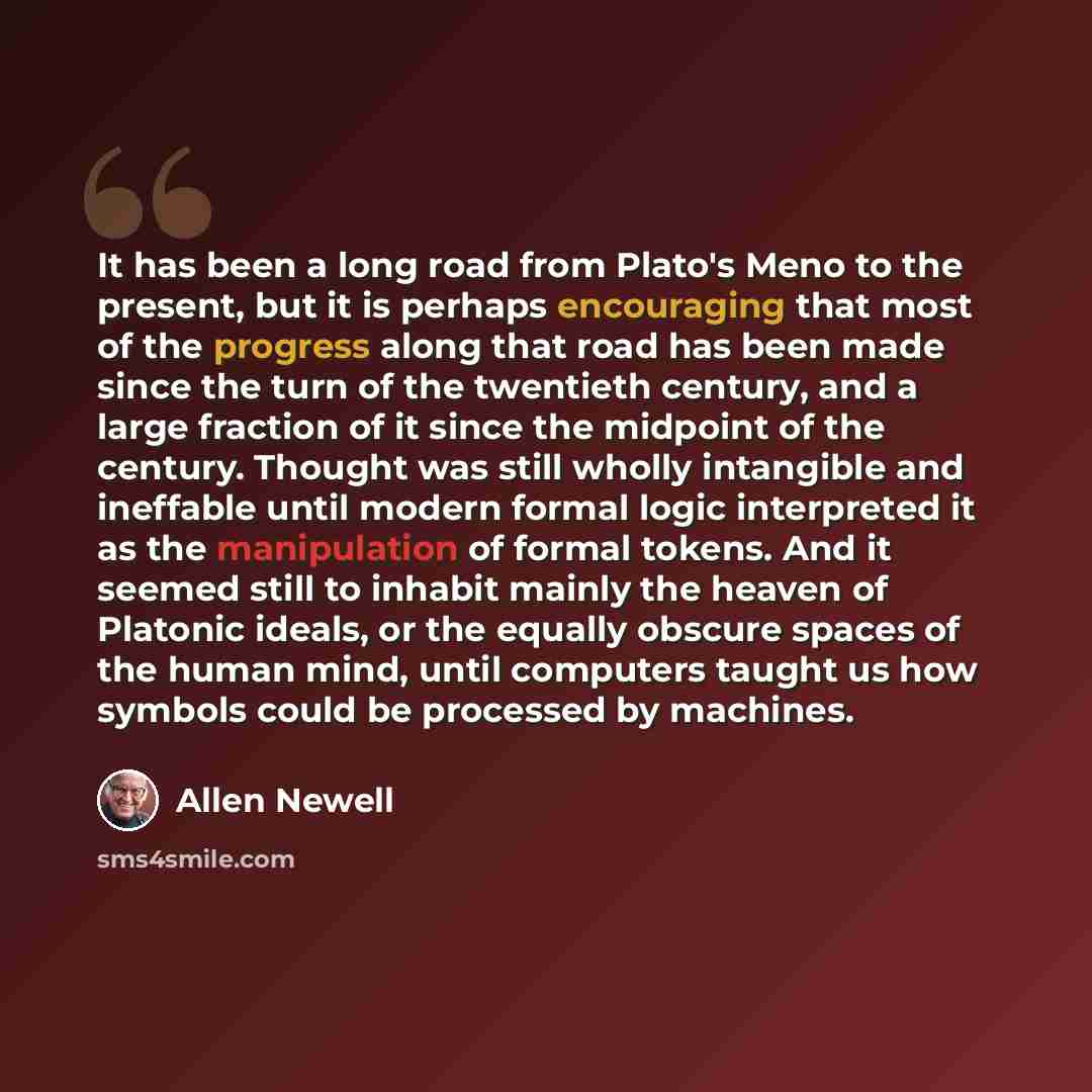 “It has been a long road from Plato's Meno to the present, but it is perhaps encouraging that most of the progress along that road has been made since the turn of the twentieth century, and a large fraction of it since the midpoint of the century. Thought was still wholly intangible and ineffable…” quote by Allen Newell