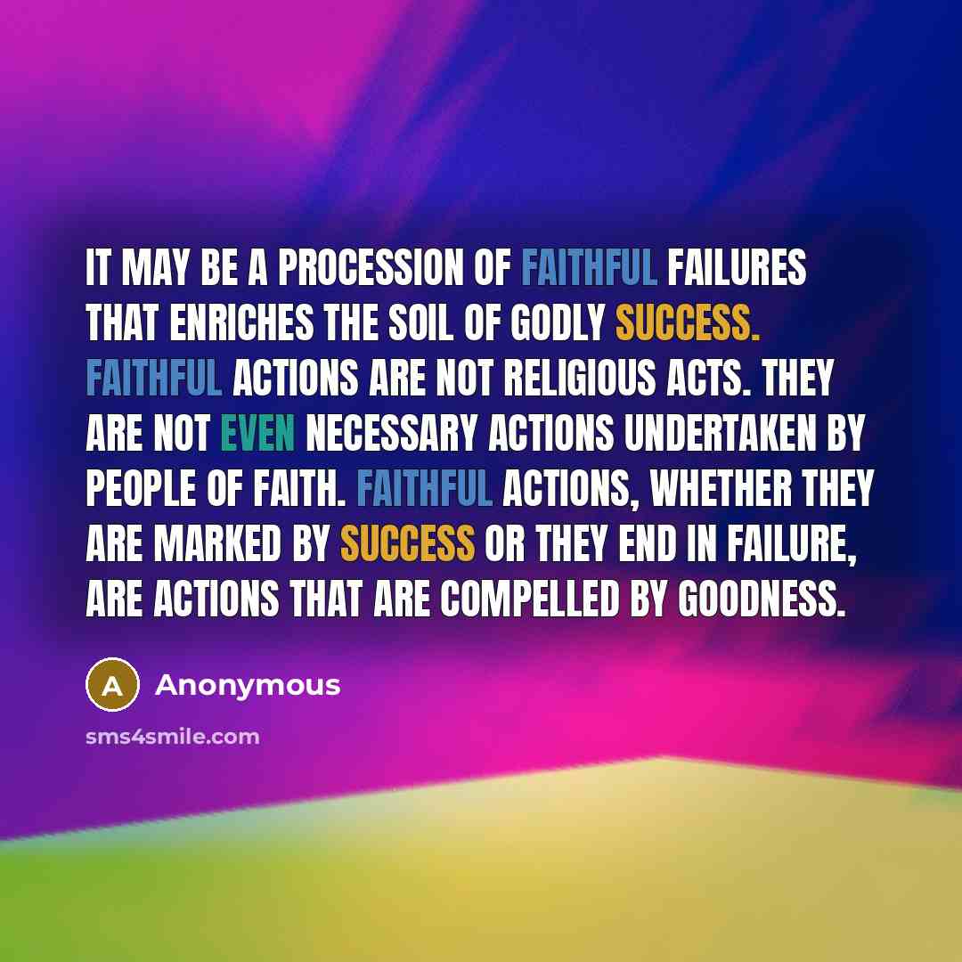 “It may be a procession of faithful failures that enriches the soil of godly success. Faithful actions are not religious acts. They are not even necessary actions undertaken by people of faith. Faithful actions, whether they are marked by success or they end in failure, are actions that are…” quote by Anonymous