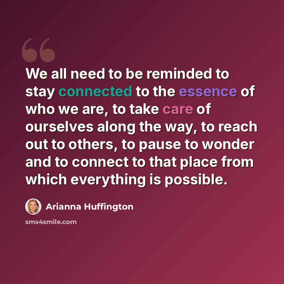 “We all need to be reminded to stay connected to the essence of who we are, to take care of ourselves along the way, to reach out to others, to pause to wonder and to connect to that place from which everything is possible.” quote by Arianna Huffington