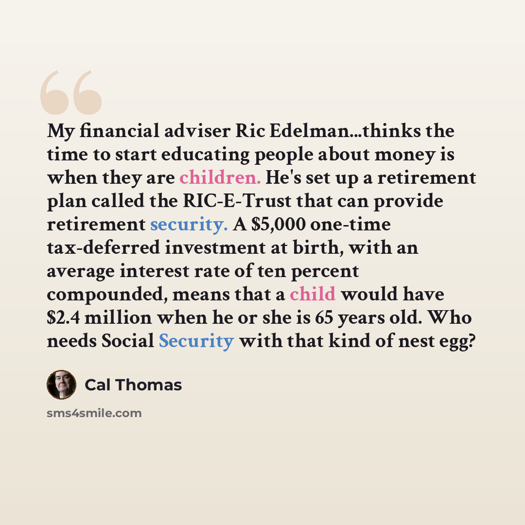 “My financial adviser Ric Edelman...thinks the time to start educating people about money is when they are children. He's set up a retirement plan called the RIC-E-Trust that can provide retirement security. A $5,000 one-time tax-deferred investment at birth, with an average interest rate of ten…” quote by Cal Thomas