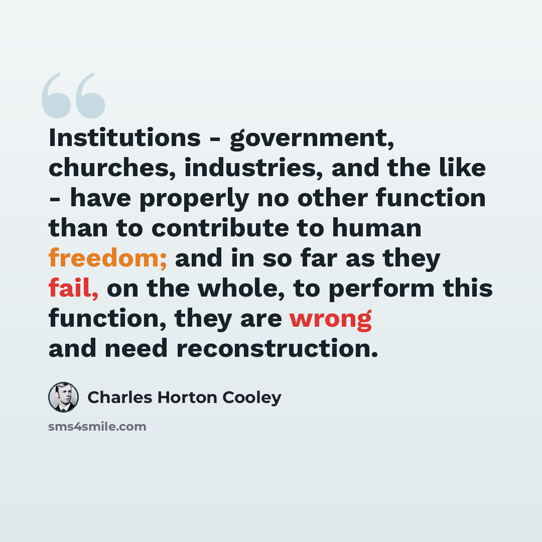 “Institutions - government, churches, industries, and the like - have properly no other function than to contribute to human freedom; and in so far as they fail, on the whole, to perform this function, they are wrong and need reconstruction.” quote by Charles Horton Cooley