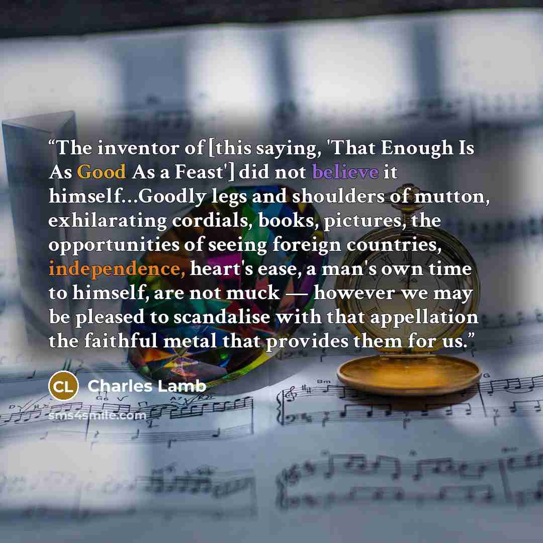 “The inventor of [this saying, 'That Enough Is As Good As a Feast'] did not believe it himself…Goodly legs and shoulders of mutton, exhilarating cordials, books, pictures, the opportunities of seeing foreign countries, independence, heart's ease, a man's own time to himself, are not muck — however…” quote by Charles Lamb