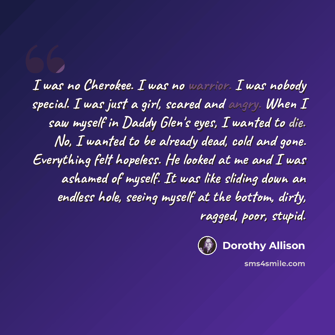 “I was no Cherokee. I was no warrior. I was nobody special. I was just a girl, scared and angry. When I saw myself in Daddy Glen's eyes, I wanted to die. No, I wanted to be already dead, cold and gone. Everything felt hopeless. He looked at me and I was ashamed of myself. It was like sliding down…” quote by Dorothy Allison