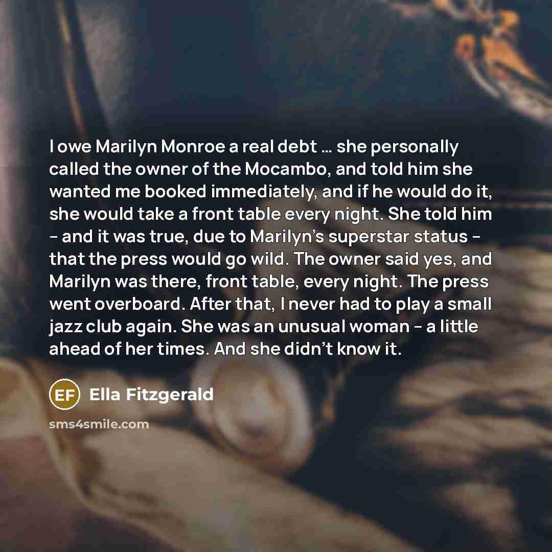 “I owe Marilyn Monroe a real debt … she personally called the owner of the Mocambo, and told him she wanted me booked immediately, and if he would do it, she would take a front table every night. She told him – and it was true, due to Marilyn’s superstar status – that the press would go wild. The…” quote by Ella Fitzgerald