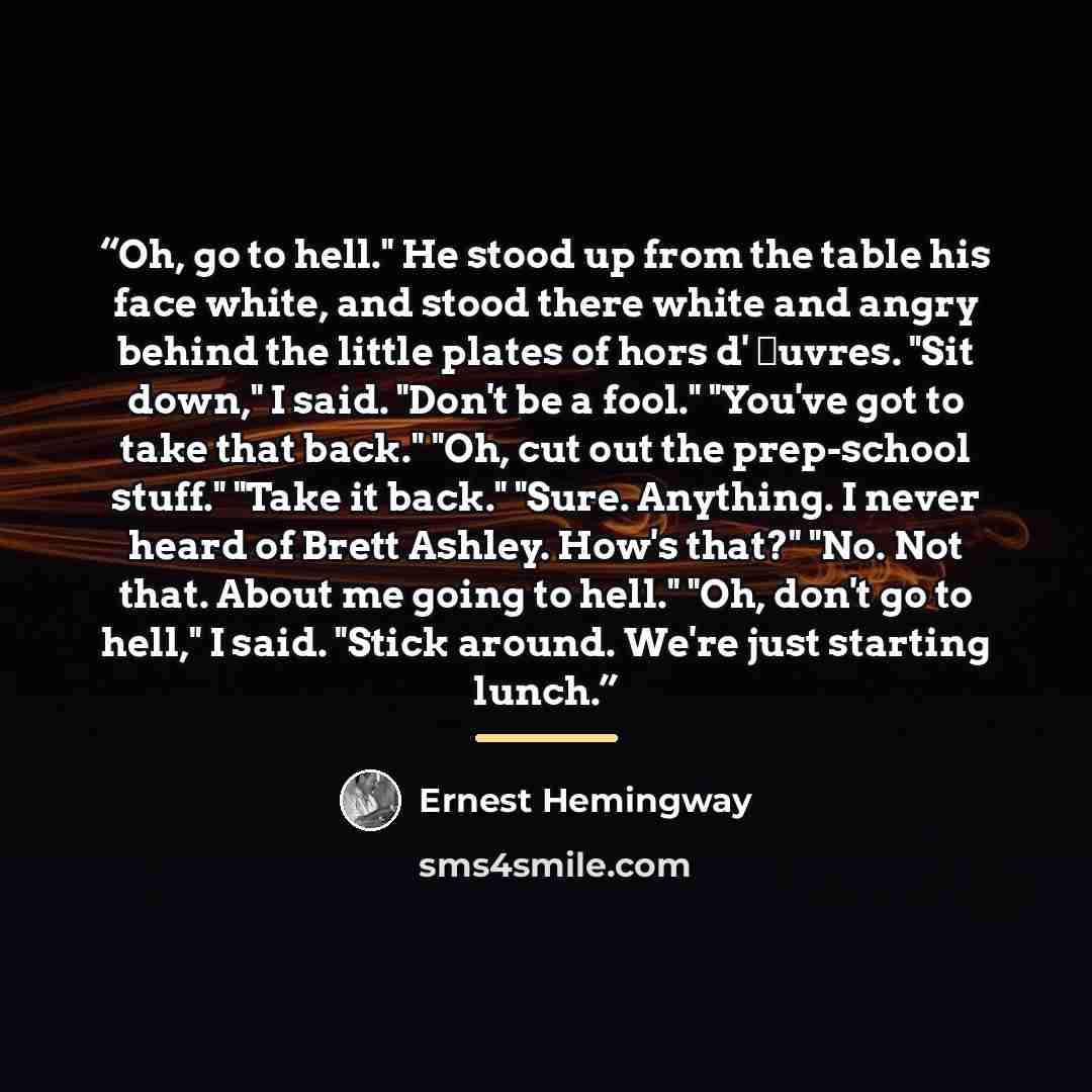 “Oh, go to hell." He stood up from the table his face white, and stood there white and angry behind the little plates of hors d' œuvres. "Sit down," I said. "Don't be a fool." "You've got to take that back." "Oh, cut out the prep-school stuff." "Take it back." "Sure. Anything. I never heard of…” quote by Ernest Hemingway