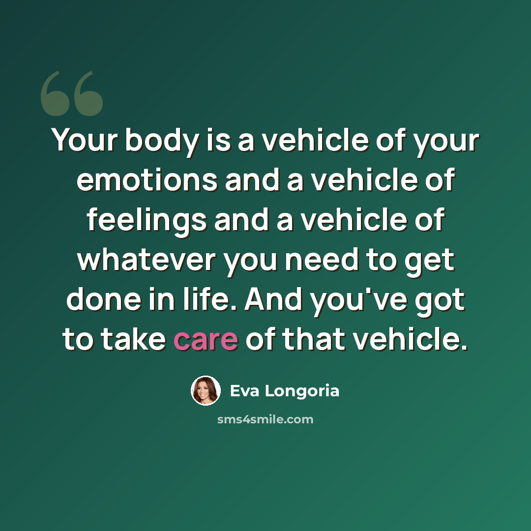 “Your body is a vehicle of your emotions and a vehicle of feelings and a vehicle of whatever you need to get done in life. And you've got to take care of that vehicle.” quote by Eva Longoria