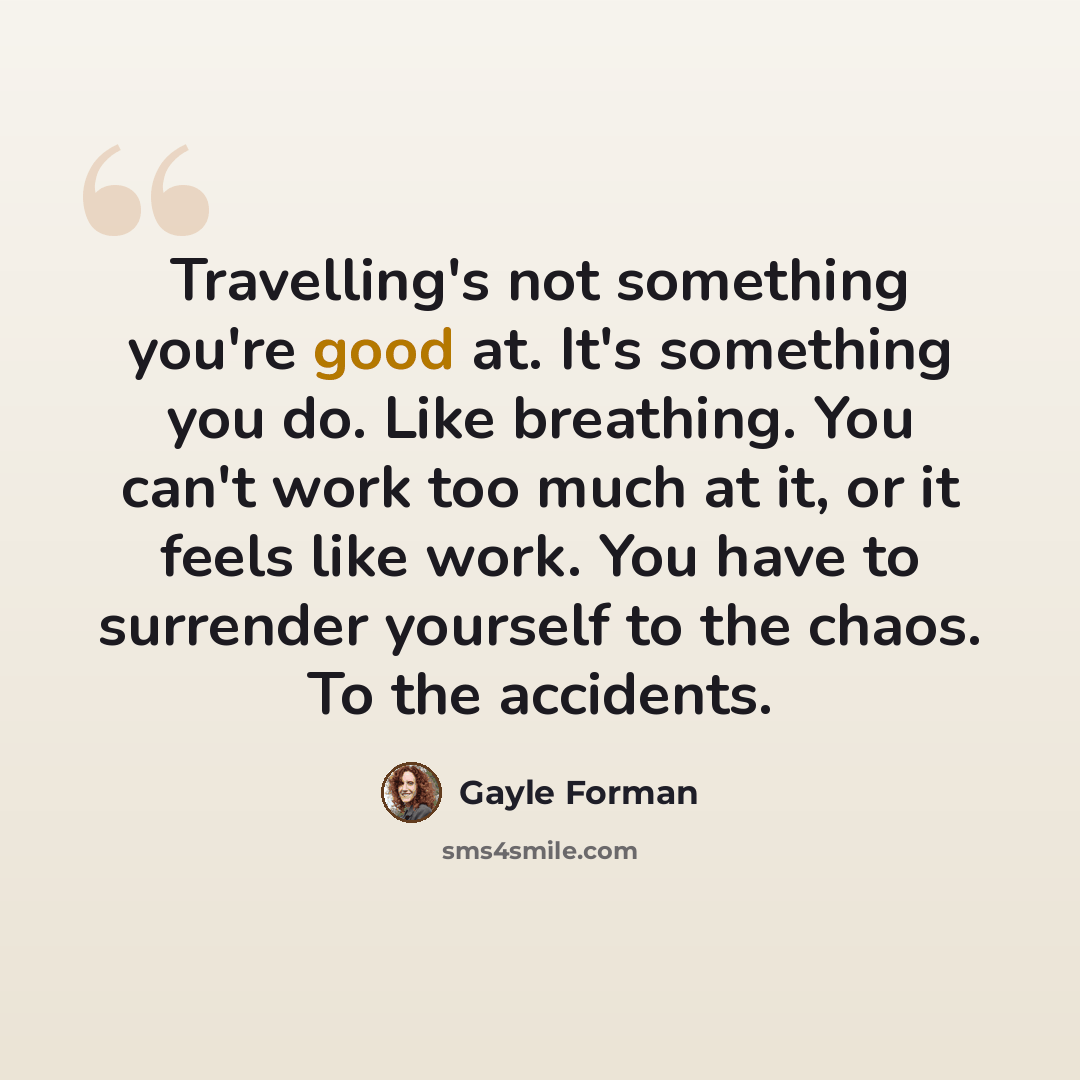 “Travelling's not something you're good at. It's something you do. Like breathing. You can't work too much at it, or it feels like work. You have to surrender yourself to the chaos. To the accidents.” quote by Gayle Forman