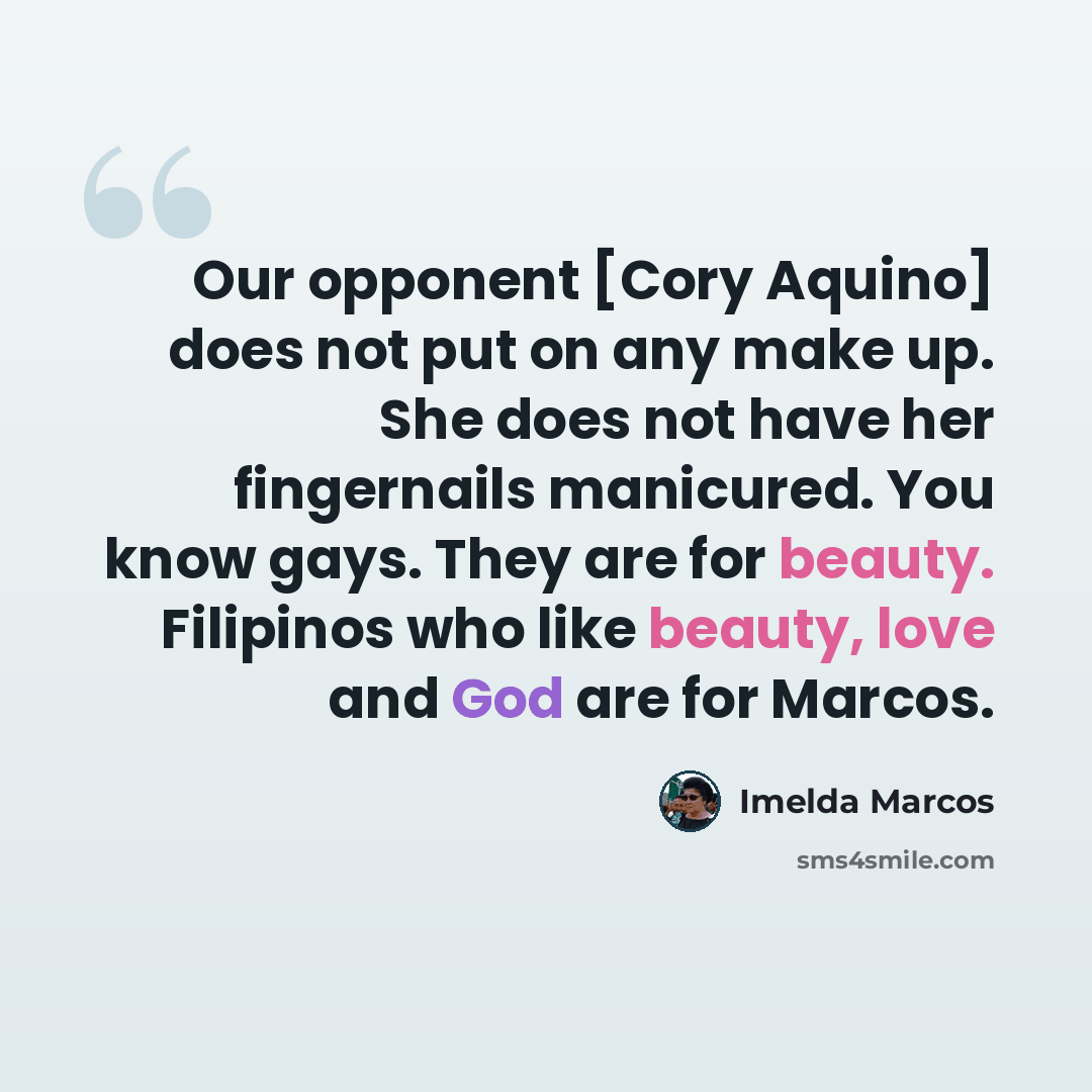 “Our opponent [Cory Aquino] does not put on any make up. She does not have her fingernails manicured. You know gays. They are for beauty. Filipinos who like beauty, love and God are for Marcos.” quote by Imelda Marcos