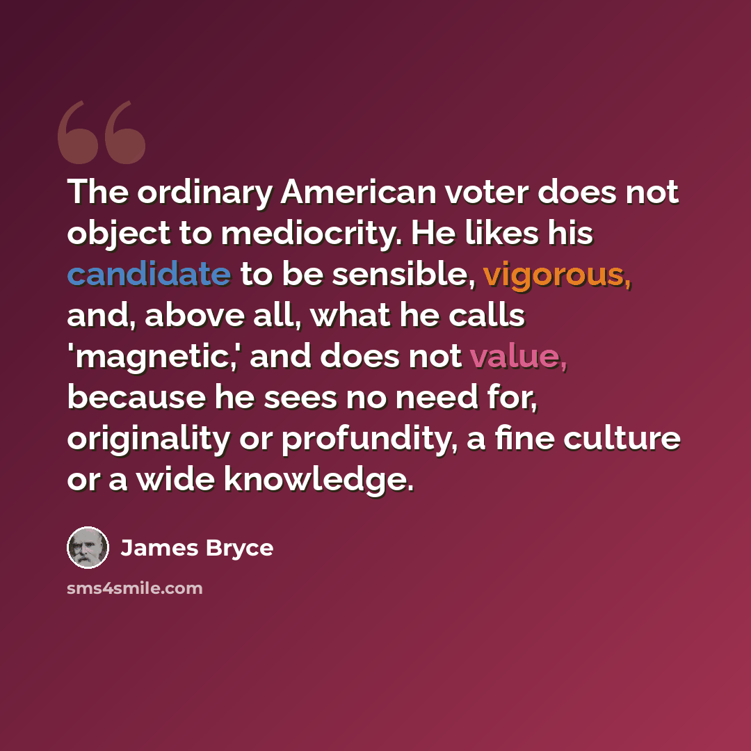“The ordinary American voter does not object to mediocrity. He likes his candidate to be sensible, vigorous, and, above all, what he calls 'magnetic,' and does not value, because he sees no need for, originality or profundity, a fine culture or a wide knowledge.” quote by James Bryce