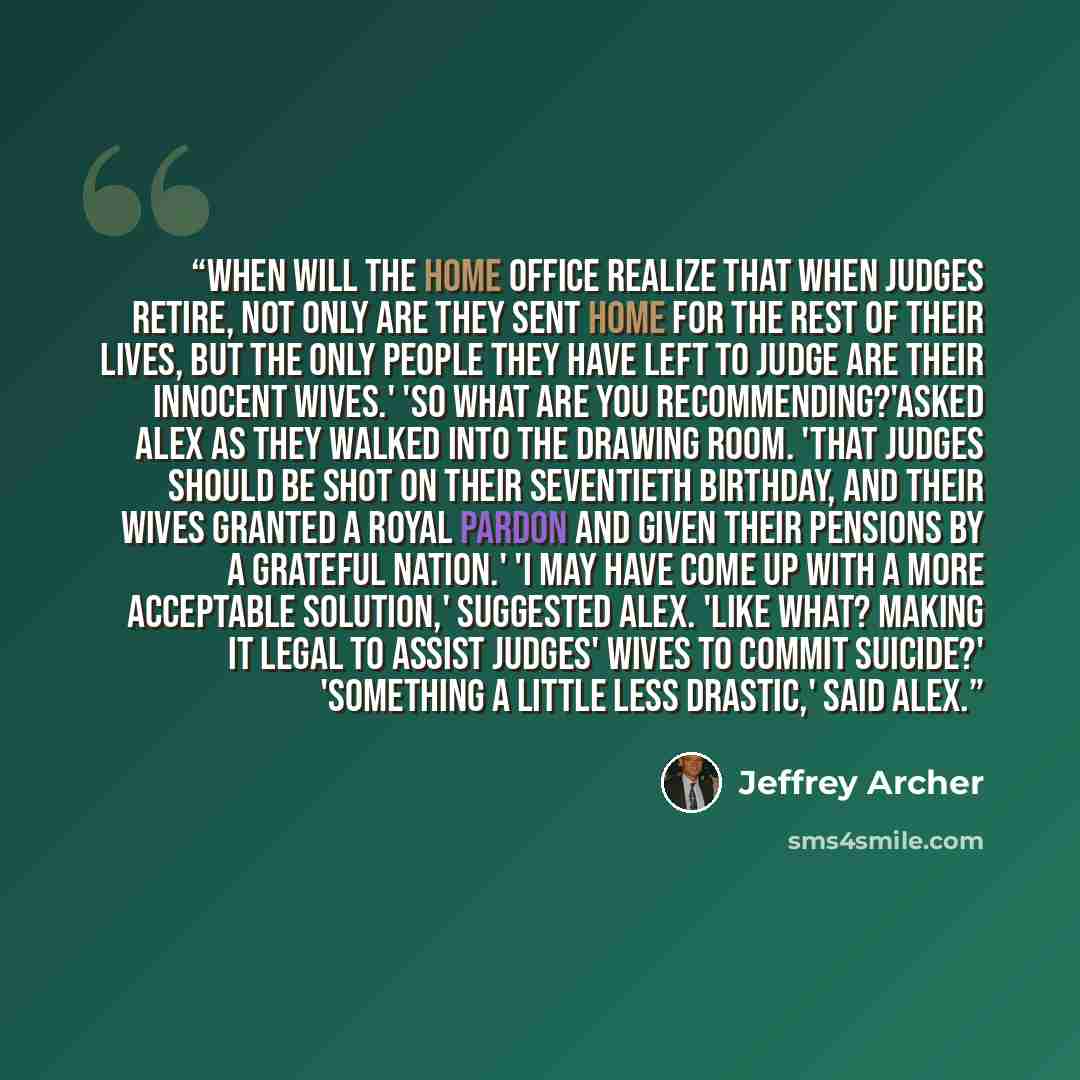 “When will the Home Office realize that when judges retire, not only are they sent home for the rest of their lives, but the only people they have left to judge are their innocent wives.' 'So what are you recommending?'asked Alex as they walked into the drawing room. 'That judges should be shot on…” quote by Jeffrey Archer